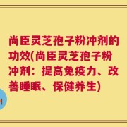 尚臣灵芝孢子粉冲剂的功效(尚臣灵芝孢子粉冲剂：提高免疫力、改善睡眠、保健养生)