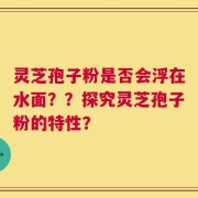 灵芝孢子粉是否会浮在水面？？探究灵芝孢子粉的特性？