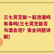 三七灵芝能一起泡酒吗有毒吗(三七灵芝能否与酒合泡？安全问题详解)
