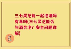 三七灵芝能一起泡酒吗有毒吗(三七灵芝能否与酒合泡？安全问题详解)