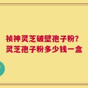 祯神灵芝破壁孢子粉？灵芝孢子粉多少钱一盒