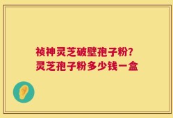 祯神灵芝破壁孢子粉？灵芝孢子粉多少钱一盒