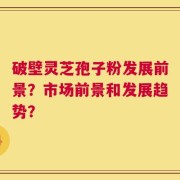 破壁灵芝孢子粉发展前景？市场前景和发展趋势？