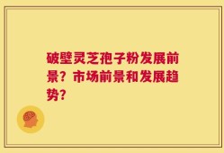 破壁灵芝孢子粉发展前景？市场前景和发展趋势？