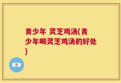 青少年 灵芝鸡汤(青少年喝灵芝鸡汤的好处)
