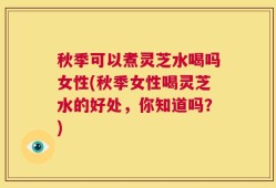 秋季可以煮灵芝水喝吗女性(秋季女性喝灵芝水的好处，你知道吗？)