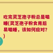 吃完灵芝孢子粉总是瞌睡(灵芝孢子粉食用后易瞌睡，该如何应对？)