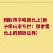 精致孢子粉雷允上(孢子粉玩家专栏：探索雷允上的精致世界)