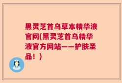 黑灵芝首乌草本精华液官网(黑灵芝首乌精华液官方网站——护肤圣品！)