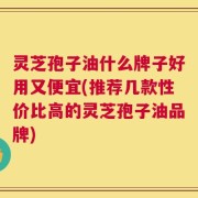 灵芝孢子油什么牌子好用又便宜(推荐几款性价比高的灵芝孢子油品牌)
