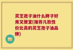 灵芝孢子油什么牌子好用又便宜(推荐几款性价比高的灵芝孢子油品牌)