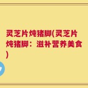 灵芝片炖猪脚(灵芝片炖猪脚：滋补营养美食)