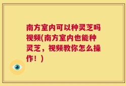 南方室内可以种灵芝吗视频(南方室内也能种灵芝，视频教你怎么操作！)