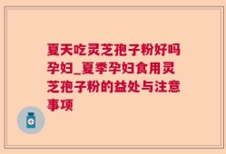夏天吃灵芝孢子粉好吗孕妇_夏季孕妇食用灵芝孢子粉的益处与注意事项