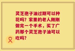 灵芝孢子油过期可以种花吗？家里的老人刚刚做完一个手术，买了广药那个灵芝孢子油可以吃吗？