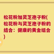 松花粉加灵芝孢子粉(松花粉与灵芝孢子粉的结合：健康的黄金组合)