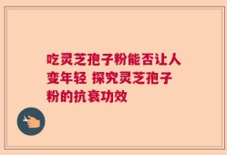 吃灵芝孢子粉能否让人变年轻 探究灵芝孢子粉的抗衰功效