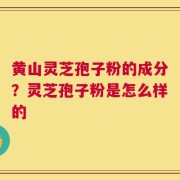 黄山灵芝孢子粉的成分？灵芝孢子粉是怎么样的