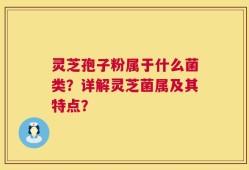 灵芝孢子粉属于什么菌类？详解灵芝菌属及其特点？