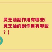 灵芝油副作用有哪些(灵芝油的副作用有哪些？)