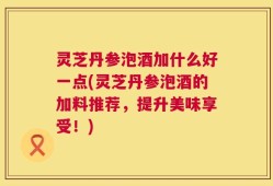 灵芝丹参泡酒加什么好一点(灵芝丹参泡酒的加料推荐，提升美味享受！)