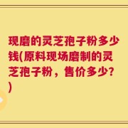 现磨的灵芝孢子粉多少钱(原料现场磨制的灵芝孢子粉，售价多少？)