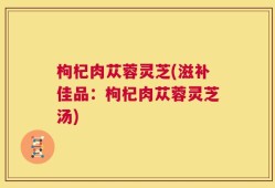 枸杞肉苁蓉灵芝(滋补佳品：枸杞肉苁蓉灵芝汤)