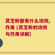 灵芝粉都有什么功效,作用 (灵芝粉的功效与作用详解)