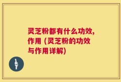灵芝粉都有什么功效,作用 (灵芝粉的功效与作用详解)