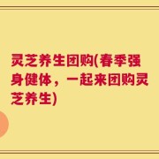 灵芝养生团购(春季强身健体，一起来团购灵芝养生)