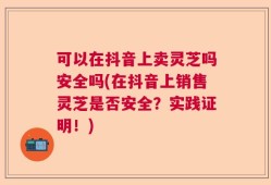 可以在抖音上卖灵芝吗安全吗(在抖音上销售灵芝是否安全？实践证明！)