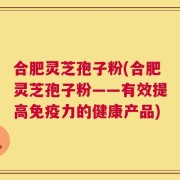 合肥灵芝孢子粉(合肥灵芝孢子粉——有效提高免疫力的健康产品)