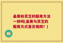 桑黄和灵芝的服用方法一样吗(桑黄与灵芝的服用方式是否相同？)