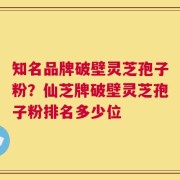 知名品牌破壁灵芝孢子粉？仙芝牌破壁灵芝孢子粉排名多少位