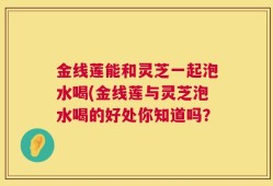 金线莲能和灵芝一起泡水喝(金线莲与灵芝泡水喝的好处你知道吗？