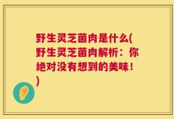 野生灵芝菌肉是什么(野生灵芝菌肉解析：你绝对没有想到的美味！)