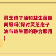 灵芝孢子油和益生菌能同服吗(探讨灵芝孢子油与益生菌的联合服用)