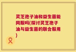 灵芝孢子油和益生菌能同服吗(探讨灵芝孢子油与益生菌的联合服用)