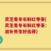 灵芝麦冬石斛红枣茶(灵芝麦冬石斛红枣茶：滋补养生好选择)