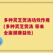 多种灵芝煲汤功效作用(多种灵芝煲汤 带来全面健康益处)