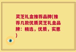 灵芝礼盒推荐品牌(推荐几款优质灵芝礼盒品牌：精选，优质，实惠)