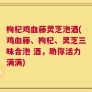 枸杞鸡血藤灵芝泡酒(鸡血藤、枸杞、灵芝三味合泡 酒，助你活力满满)