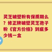 灵芝破壁粉有保质期么？修正牌破壁灵芝孢子粉《官方价格》到底多少钱一盒