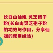 长白山仙姐 灵芝孢子粉(长白山灵芝孢子粉的功效与作用，分享仙姐的使用经验)