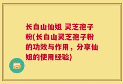 长白山仙姐 灵芝孢子粉(长白山灵芝孢子粉的功效与作用，分享仙姐的使用经验)
