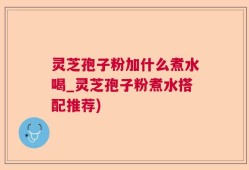 灵芝孢子粉加什么煮水喝_灵芝孢子粉煮水搭配推荐)