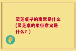 灵芝桌子的寓意是什么(灵芝桌的象征意义是什么？)