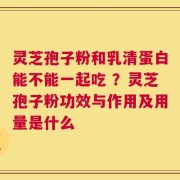 灵芝孢子粉和乳清蛋白能不能一起吃 ？灵芝孢子粉功效与作用及用量是什么