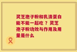 灵芝孢子粉和乳清蛋白能不能一起吃 ？灵芝孢子粉功效与作用及用量是什么