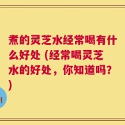 煮的灵芝水经常喝有什么好处 (经常喝灵芝水的好处，你知道吗？)